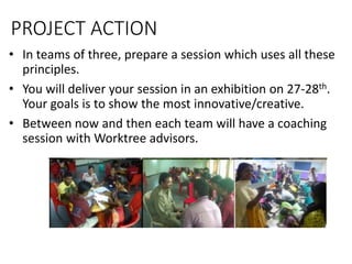 PROJECT ACTION
• In teams of three, prepare a session which uses all these
principles.
• You will deliver your session in an exhibition on 27-28th.
Your goals is to show the most innovative/creative.
• Between now and then each team will have a coaching
session with Worktree advisors.
 
