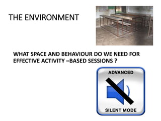 THE ENVIRONMENT
WHAT SPACE AND BEHAVIOUR DO WE NEED FOR
EFFECTIVE ACTIVITY –BASED SESSIONS ?
 