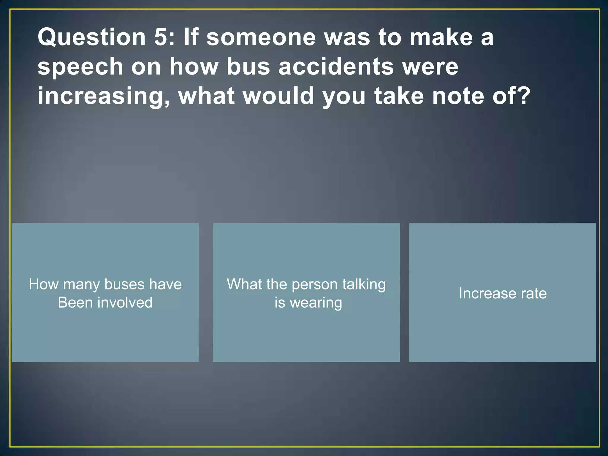 Question 5: If someone was to make a
 speech on how bus accidents were
 increasing, what would you take note of?




How many buses have   What the person talking
                                                Increase rate
   Been involved            is wearing
 