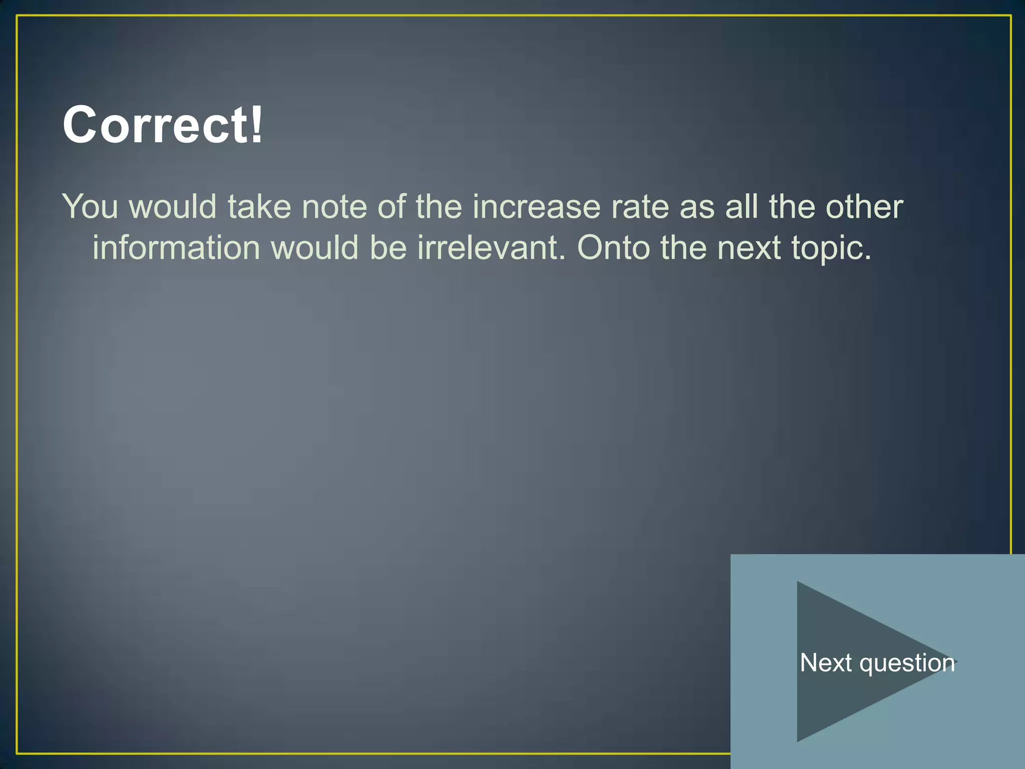 Correct!
You would take note of the increase rate as all the other
  information would be irrelevant. Onto the next topic.




                                                 Next question
 