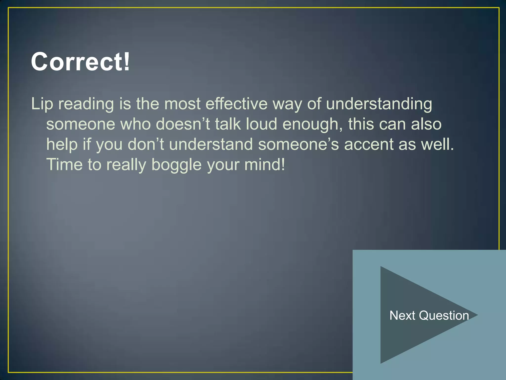 Correct!
Lip reading is the most effective way of understanding
  someone who doesn’t talk loud enough, this can also
  help if you don’t understand someone’s accent as well.
  Time to really boggle your mind!




                                               Next Question
 