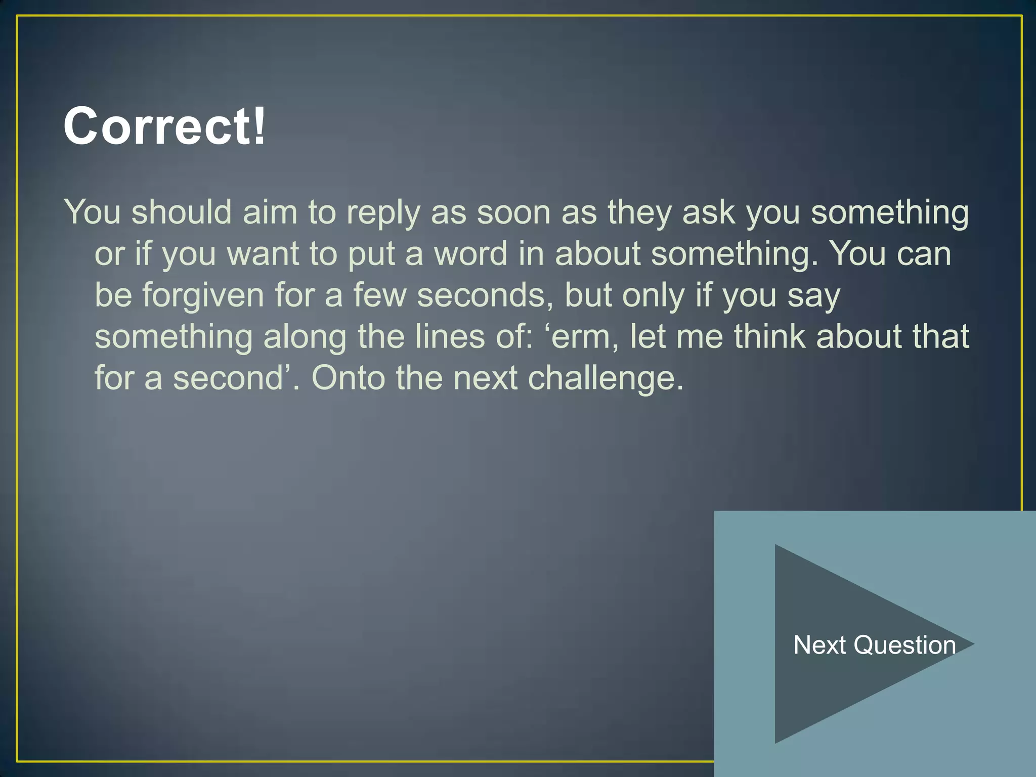 Correct!
You should aim to reply as soon as they ask you something
  or if you want to put a word in about something. You can
  be forgiven for a few seconds, but only if you say
  something along the lines of: ‘erm, let me think about that
  for a second’. Onto the next challenge.




                                                 Next Question
 