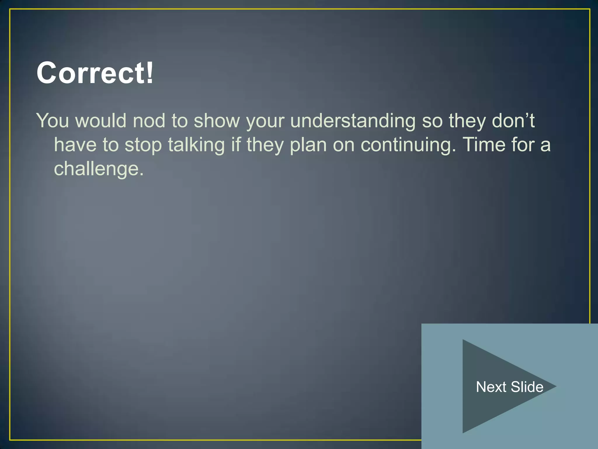Correct!
You would nod to show your understanding so they don’t
  have to stop talking if they plan on continuing. Time for a
  challenge.




                                                    Next Slide
 