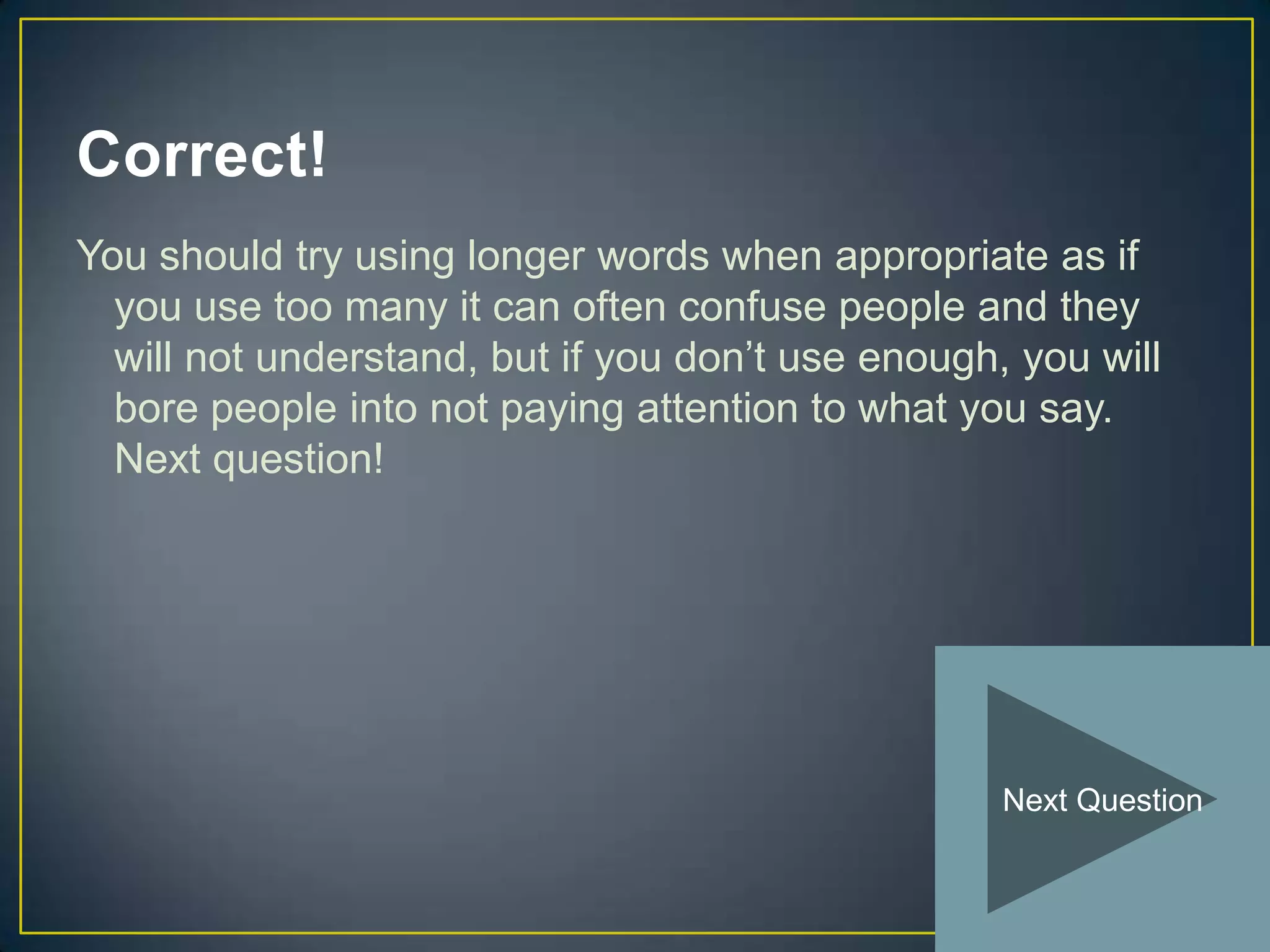 Correct!
You should try using longer words when appropriate as if
  you use too many it can often confuse people and they
  will not understand, but if you don’t use enough, you will
  bore people into not paying attention to what you say.
  Next question!




                                                   Next Question
 