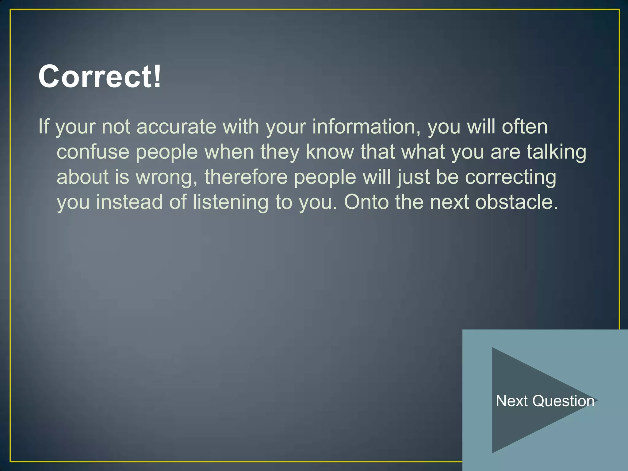 Correct!
If your not accurate with your information, you will often
   confuse people when they know that what you are talking
   about is wrong, therefore people will just be correcting
   you instead of listening to you. Onto the next obstacle.




                                                 Next Question
 