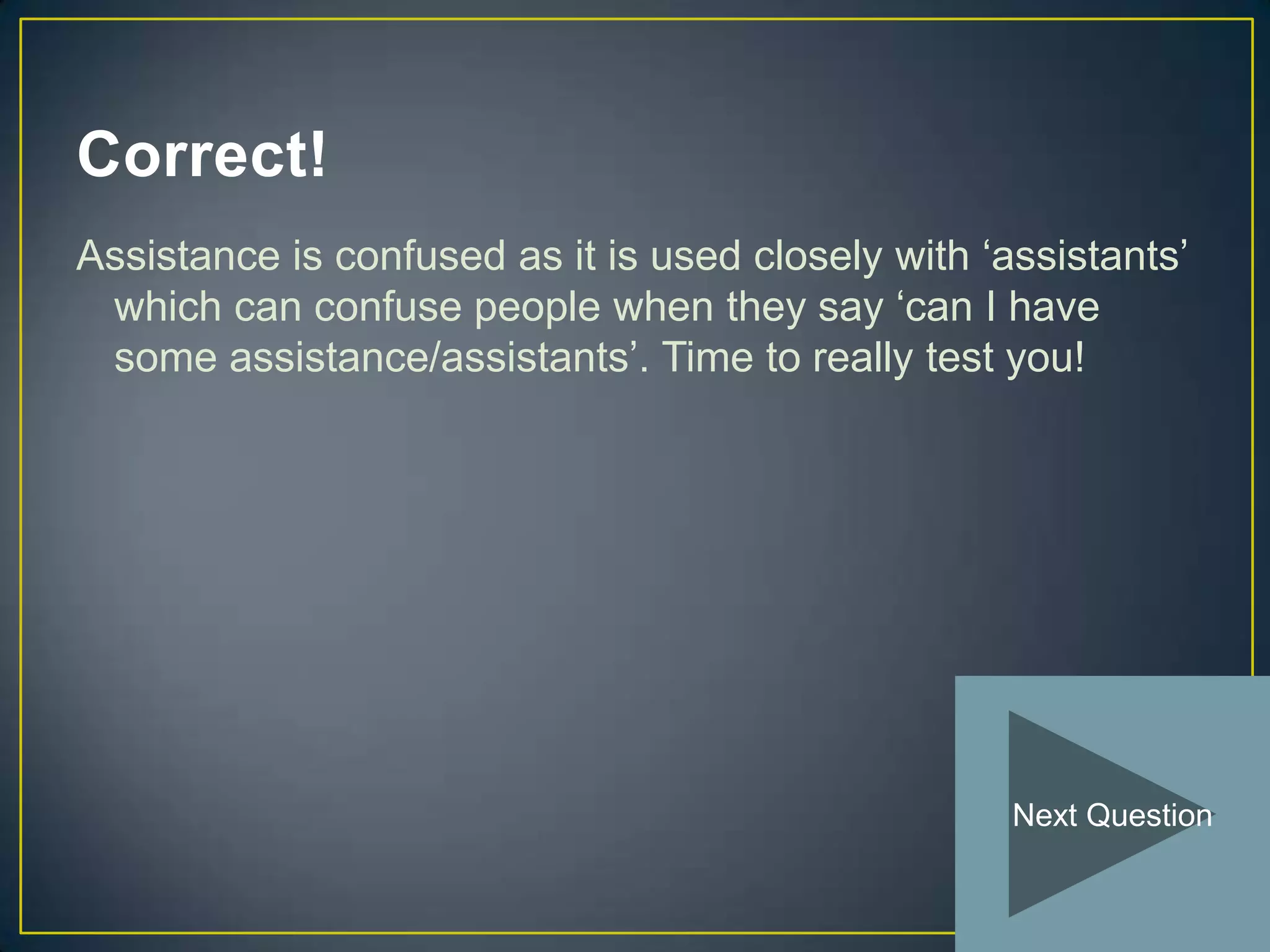 Correct!
Assistance is confused as it is used closely with ‘assistants’
 which can confuse people when they say ‘can I have
 some assistance/assistants’. Time to really test you!




                                                    Next Question
 