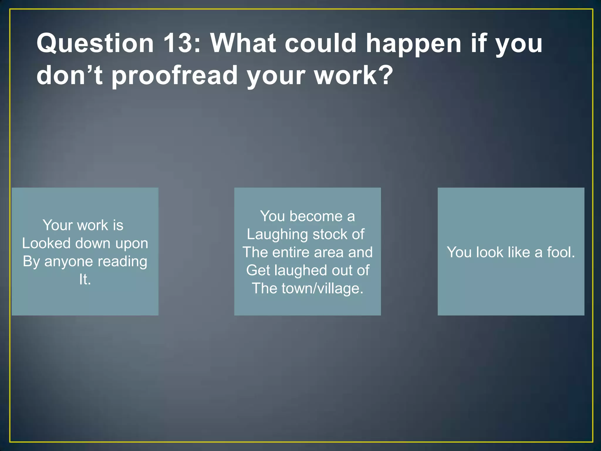 Question 13: What could happen if you
 don’t proofread your work?




                      You become a
   Your work is
                    Laughing stock of
Looked down upon
                    The entire area and   You look like a fool.
By anyone reading
                    Get laughed out of
        It.
                     The town/village.
 