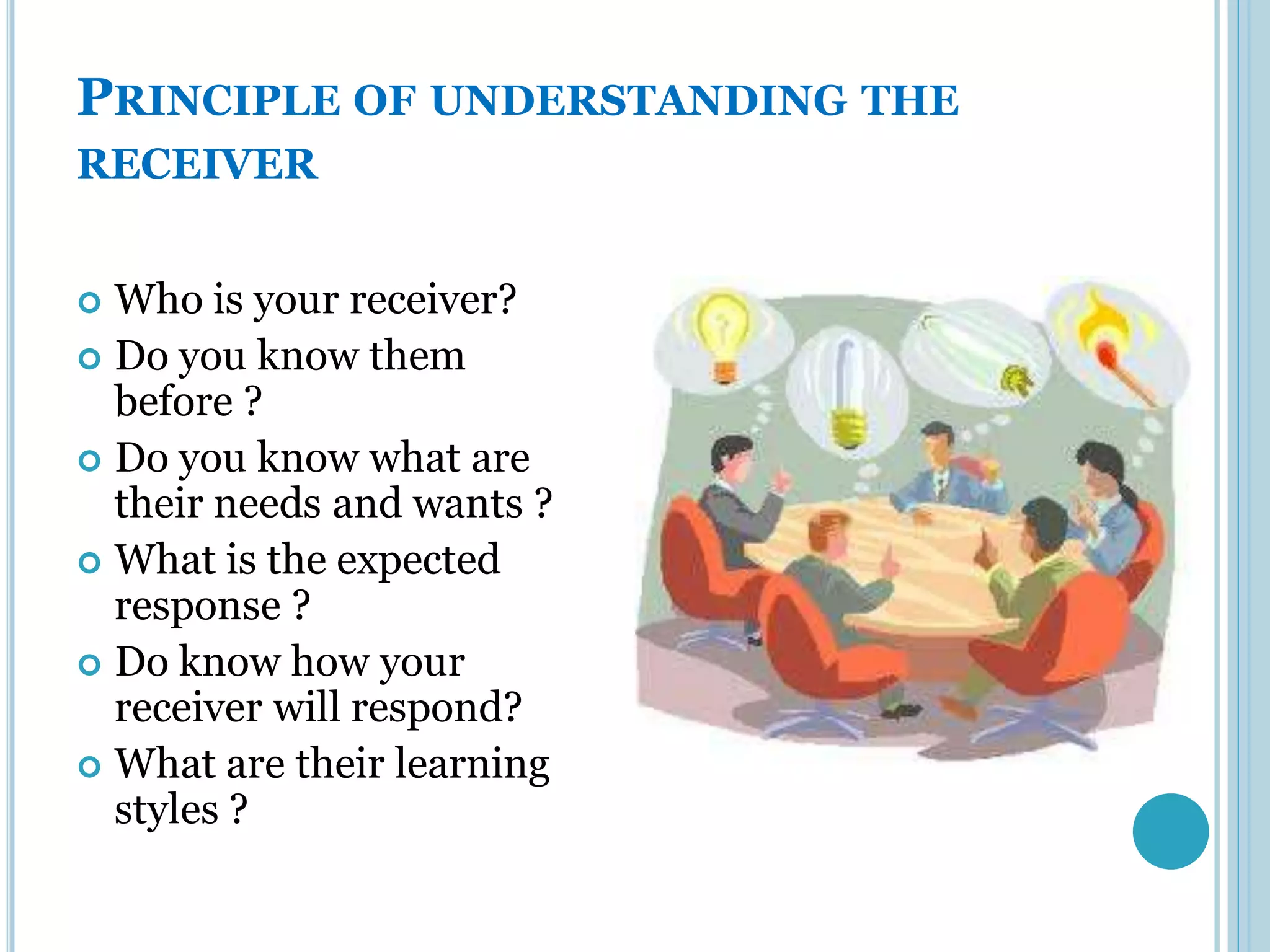 PRINCIPLE OF UNDERSTANDING THE
RECEIVER


 Who is your receiver?
 Do you know them
  before ?
 Do you know what are
  their needs and wants ?
 What is the expected
  response ?
 Do know how your
  receiver will respond?
 What are their learning
  styles ?
 