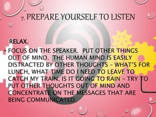 7. PREPARE YOURSELF TO LISTEN
RELAX.
• FOCUS ON THE SPEAKER. PUT OTHER THINGS
OUT OF MIND. THE HUMAN MIND IS EASILY
DISTRACTED BY OTHER THOUGHTS – WHAT’S FOR
LUNCH, WHAT TIME DO I NEED TO LEAVE TO
CATCH MY TRAIN, IS IT GOING TO RAIN – TRY TO
PUT OTHER THOUGHTS OUT OF MIND AND
CONCENTRATE ON THE MESSAGES THAT ARE
BEING COMMUNICATED.
 