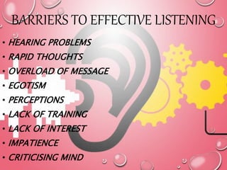 BARRIERS TO EFFECTIVE LISTENING
• HEARING PROBLEMS
• RAPID THOUGHTS
• OVERLOAD OF MESSAGE
• EGOTISM
• PERCEPTIONS
• LACK OF TRAINING
• LACK OF INTEREST
• IMPATIENCE
• CRITICISING MIND
 