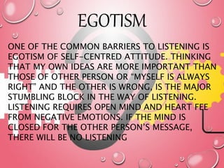 EGOTISM
ONE OF THE COMMON BARRIERS TO LISTENING IS
EGOTISM OF SELF-CENTRED ATTITUDE. THINKING
THAT MY OWN IDEAS ARE MORE IMPORTANT THAN
THOSE OF OTHER PERSON OR “MYSELF IS ALWAYS
RIGHT” AND THE OTHER IS WRONG, IS THE MAJOR
STUMBLING BLOCK IN THE WAY OF LISTENING.
LISTENING REQUIRES OPEN MIND AND HEART FEE
FROM NEGATIVE EMOTIONS. IF THE MIND IS
CLOSED FOR THE OTHER PERSON’S MESSAGE,
THERE WILL BE NO LISTENING
 