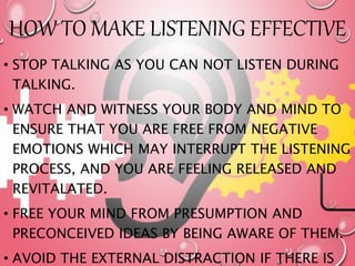 HOW TO MAKE LISTENING EFFECTIVE
• STOP TALKING AS YOU CAN NOT LISTEN DURING
TALKING.
• WATCH AND WITNESS YOUR BODY AND MIND TO
ENSURE THAT YOU ARE FREE FROM NEGATIVE
EMOTIONS WHICH MAY INTERRUPT THE LISTENING
PROCESS, AND YOU ARE FEELING RELEASED AND
REVITALATED.
• FREE YOUR MIND FROM PRESUMPTION AND
PRECONCEIVED IDEAS BY BEING AWARE OF THEM.
• AVOID THE EXTERNAL DISTRACTION IF THERE IS
 