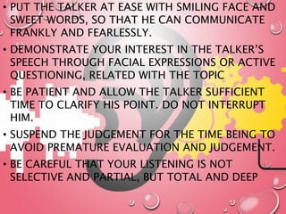 • PUT THE TALKER AT EASE WITH SMILING FACE AND
SWEET WORDS, SO THAT HE CAN COMMUNICATE
FRANKLY AND FEARLESSLY.
• DEMONSTRATE YOUR INTEREST IN THE TALKER’S
SPEECH THROUGH FACIAL EXPRESSIONS OR ACTIVE
QUESTIONING, RELATED WITH THE TOPIC
• BE PATIENT AND ALLOW THE TALKER SUFFICIENT
TIME TO CLARIFY HIS POINT. DO NOT INTERRUPT
HIM.
• SUSPEND THE JUDGEMENT FOR THE TIME BEING TO
AVOID PREMATURE EVALUATION AND JUDGEMENT.
• BE CAREFUL THAT YOUR LISTENING IS NOT
SELECTIVE AND PARTIAL, BUT TOTAL AND DEEP
 