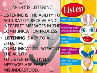 WHAT IS LISTENING
• LISTENING IS THE ABILITY TO
ACCURATELY RECEIVE AND
INTERPRET MESSAGES IN THE
COMMUNICATION PROCESS
• .LISTENING IS KEY TO ALL
EFFECTIVE
COMMUNICATION. WITHOUT
THE ABILITY
TO LISTEN EFFECTIVELY,
MESSAGES ARE EASILY
MISUNDERSTOOD.
 