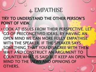 4. EMPATHISE
TRY TO UNDERSTAND THE OTHER PERSON’S
POINT OF VIEW.
• LOOK AT ISSUES FROM THEIR PERSPECTIVE. LET
GO OF PRECONCEIVED IDEAS. BY HAVING AN
OPEN MIND WE CAN MORE FULLY EMPATHISE
WITH THE SPEAKER. IF THE SPEAKER SAYS
SOMETHING THAT YOU DISAGREE WITH THEN
WAIT AND CONSTRUCT AN ARGUMENT TO
COUNTER WHAT IS SAID BUT KEEP AN OPEN
MIND TO THE VIEWS AND OPINIONS OF
OTHERS.
 