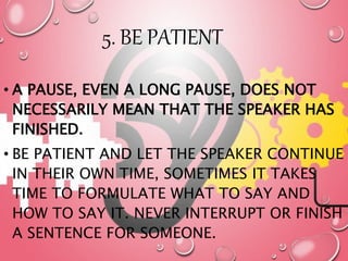 5. BE PATIENT
• A PAUSE, EVEN A LONG PAUSE, DOES NOT
NECESSARILY MEAN THAT THE SPEAKER HAS
FINISHED.
• BE PATIENT AND LET THE SPEAKER CONTINUE
IN THEIR OWN TIME, SOMETIMES IT TAKES
TIME TO FORMULATE WHAT TO SAY AND
HOW TO SAY IT. NEVER INTERRUPT OR FINISH
A SENTENCE FOR SOMEONE.
 