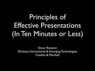 Principles of
Effective Presentations
(In Ten Minutes or Less)
Oscar Retterer
Director, Instructional & Emerging Technologies
Franklin & Marshall
 