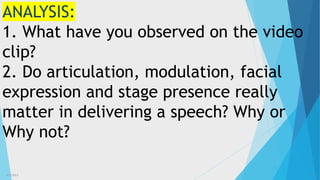 3/3/2023 10
ANALYSIS:
1. What have you observed on the video
clip?
2. Do articulation, modulation, facial
expression and stage presence really
matter in delivering a speech? Why or
Why not?
 