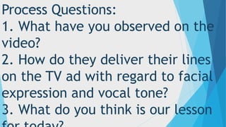 3/3/2023 3
Process Questions:
1. What have you observed on the
video?
2. How do they deliver their lines
on the TV ad with regard to facial
expression and vocal tone?
3. What do you think is our lesson
 