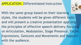 3/3/2023 34
APPLICATION: Differentiated Instruction
With the same group based on their learning
styles, the students will be given different tasks
and will present a creative presentation applying
the principles of effective speech delivery focusing
on Articulation, Modulation, Stage Presence, Facial
Expressions, Gestures and Movements and Rapport
with the audience.
 