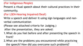 3/3/2023 36
(For Indigenous People)
Present a ritual speech about their cultural practices in their
community.
(For LSEN-Hearing Impaired/Deaf)
Write a speech and deliver it using sign languages and non-
verbal communication
(Please see attached criteria for Judging.)
After the presentation, they are asked:
1.What do you feel before and after presenting the speech in
front?
2.What are the problems you encountered while practicing
the speech? How did you overcome such problems?
 