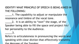 IDENTIFY WHAT PRINCIPLE OF SPEECH IS BEING ASKED IN
THE FOLLOWING:
_____1. The capability to adjust or manipulate the
resonance and timbre of the vocal tone.
_____2. It is an ability to “own” the stage, of the
Speaker being able to fill the space and project his/
her personality to the Audience.
_____3.
Refers to articulateness in pronouncing the words and
speaking with clear diction that effectively transmits
3/3/2023 37
 