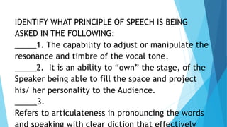 IDENTIFY WHAT PRINCIPLE OF SPEECH IS BEING
ASKED IN THE FOLLOWING:
_____1. The capability to adjust or manipulate the
resonance and timbre of the vocal tone.
_____2. It is an ability to “own” the stage, of the
Speaker being able to fill the space and project
his/ her personality to the Audience.
_____3.
Refers to articulateness in pronouncing the words
3/3/2023 38
 