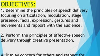 3/3/2023 4
OBJECTIVES:
1. Determine the principles of speech delivery
focusing on articulation, modulation, stage
presence, facial expression, gestures and
movements and rapport with the audience.
2. Perform the principles of effective speech
delivery through creative presentation.
 