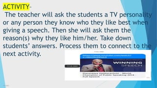 3/3/2023 7
ACTIVITY–
The teacher will ask the students a TV personality
or any person they know who they like best when
giving a speech. Then she will ask them the
reason(s) why they like him/her. Take down
students’ answers. Process them to connect to the
next activity.
 