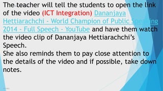 3/3/2023 8
The teacher will tell the students to open the link
of the video (ICT Integration) Dananjaya
Hettiarachchi - World Champion of Public Speaking
2014 - Full Speech - YouTube and have them watch
the video clip of Dananjaya Hettiarachchi’s
Speech.
She also reminds them to pay close attention to
the details of the video and if possible, take down
notes.
 
