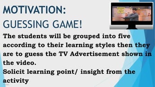 3/3/2023 1
MOTIVATION:
GUESSING GAME!
The students will be grouped into five
according to their learning styles then they
are to guess the TV Advertisement shown in
the video.
Solicit learning point/ insight from the
activity
 