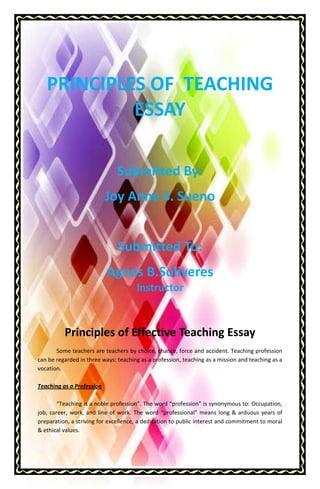 PRINCIPLES OF TEACHING
ESSAY
Submitted By:
Joy Anne S. Sueno
Submitted To:
Agnes B.Soliveres
Instructor

Principles of Effective Teaching Essay
Some teachers are teachers by choice, chance, force and accident. Teaching profession
can be regarded in three ways: teaching as a profession, teaching as a mission and teaching as a
vocation.
Teaching as a Profession
“Teaching is a noble profession”. The word “profession” is synonymous to: Occupation,
job, career, work, and line of work. The word “professional” means long & arduous years of
preparation, a striving for excellence, a dedication to public interest and commitment to moral
& ethical values.

 
