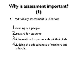 Why is assessment important?
(1)
• Traditionally, assessment is used for: 
1.sorting out people.
2.reward for students.
3.information for parents about their kids.
4.judging the effectiveness of teachers and
schools.
 