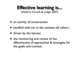 Effective learning is...
(Watkins, Carnell, & Lodge, 2007)
• an activity of construction.
• handled with (or in the context of) others.
• driven by the learner.
• the monitoring and review of the
effectiveness of approaches & strategies for
the goals and context.
 