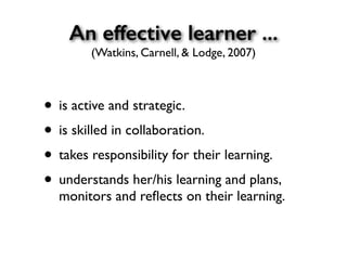 An effective learner ...
(Watkins, Carnell, & Lodge, 2007)
• is active and strategic.
• is skilled in collaboration.
• takes responsibility for their learning.
• understands her/his learning and plans,
monitors and reﬂects on their learning.
 