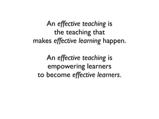 An effective teaching is
the teaching that
makes effective learning happen.
An effective teaching is
empowering learners
to become effective learners.
 