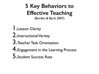5 Key Behaviors to
Effective Teaching
(Burden & Byrd, 2007)
1.Lesson Clarity
2.InstructionalVariety
3.Teacher Task Orientation
4.Engagement in the Learning Process
5.Student Success Rate
 