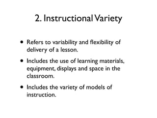 2. InstructionalVariety
• Refers to variability and ﬂexibility of
delivery of a lesson.
• Includes the use of learning materials,
equipment, displays and space in the
classroom.
• Includes the variety of models of
instruction.
 