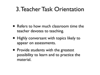 3.Teacher Task Orientation
• Refers to how much classroom time the
teacher devotes to teaching.
• Highly conversant with topics likely to
appear on assessments.
• Provide students with the greatest
possibility to learn and to practice the
material.
 