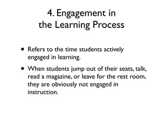 4. Engagement in
the Learning Process
• Refers to the time students actively
engaged in learning.
• When students jump out of their seats, talk,
read a magazine, or leave for the rest room,
they are obviously not engaged in
instruction.
 