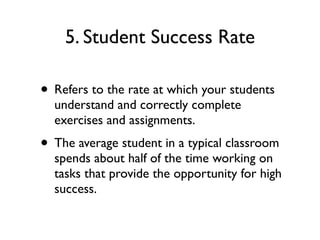5. Student Success Rate
• Refers to the rate at which your students
understand and correctly complete
exercises and assignments.
• The average student in a typical classroom
spends about half of the time working on
tasks that provide the opportunity for high
success.
 