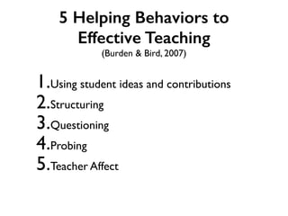 5 Helping Behaviors to
Effective Teaching
(Burden & Bird, 2007)
1.Using student ideas and contributions
2.Structuring
3.Questioning
4.Probing
5.Teacher Affect
 