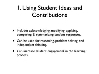 1. Using Student Ideas and
Contributions
• Includes acknowledging, modifying, applying,
comparing, & summarizing student responses.
• Can be used for reasoning, problem solving, and
independent thinking.
• Can increase student engagement in the learning
process.
 