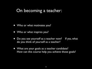 On becoming a teacher:
• Who or what motivates you?
• Who or what inspires you?
• Do you see yourself as a teacher now? If yes, what
do you think of yourself as a teacher?
• What are your goals as a teacher candidate?
How can this course help you achieve those goals?
4
 