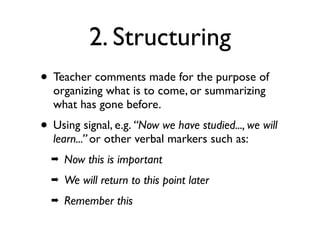 2. Structuring
• Teacher comments made for the purpose of
organizing what is to come, or summarizing
what has gone before.
• Using signal, e.g. “Now we have studied..., we will
learn...” or other verbal markers such as:
➡ Now this is important
➡ We will return to this point later
➡ Remember this
 