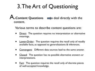 A.Content Questions to deal directly with the
content.
Various terms to describe content questions are:
• Direct: The question requires no interpretation or alternative
meanings.
• Lower-Order: The question requires the recall only of readily
available facts, as opposed to generalizations & inferences.
• Convergent: Different data sources lead to the same answer.
• Closed: The question has no possible alternative answers or
interpretations.
• Fact: The question requires the recall only of discrete pieces
of well-accepted knowledge.
3.The Art of Questioning
 