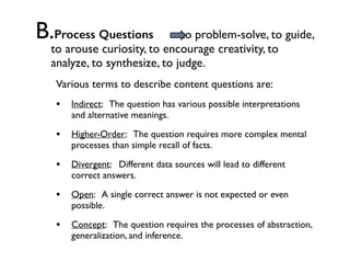 B.Process Questions to problem-solve, to guide,
to arouse curiosity, to encourage creativity, to
analyze, to synthesize, to judge.
Various terms to describe content questions are:
• Indirect: The question has various possible interpretations
and alternative meanings.
• Higher-Order: The question requires more complex mental
processes than simple recall of facts.
• Divergent: Different data sources will lead to different
correct answers.
• Open: A single correct answer is not expected or even
possible.
• Concept: The question requires the processes of abstraction,
generalization, and inference.
 