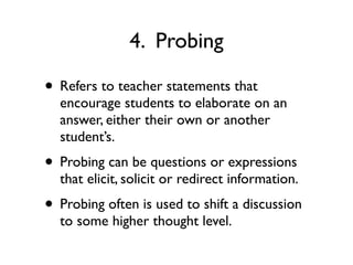 4. Probing
• Refers to teacher statements that
encourage students to elaborate on an
answer, either their own or another
student’s.
• Probing can be questions or expressions
that elicit, solicit or redirect information.
• Probing often is used to shift a discussion
to some higher thought level.
 