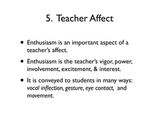 5. Teacher Affect
• Enthusiasm is an important aspect of a
teacher’s affect.
• Enthusiasm is the teacher’s vigor, power,
involvement, excitement, & interest.
• It is conveyed to students in many ways:
vocal inﬂection, gesture, eye contact, and
movement.
 