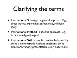 Clarifying the terms
• Instructional Strategy: a general approach. E.g.,
direct, indirect, experiential, collaborative, individual
study.
• Instructional Method: a speciﬁc approach. E.g.,
lecture, small-group report.
• Instructional Skill: a speciﬁc teacher behavior. E.g.,
giving a demonstration, asking questions, giving
directions, varying presentation, using closure, etc.
 